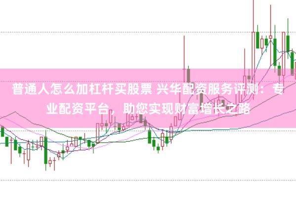 普通人怎么加杠杆买股票 兴华配资服务评测：专业配资平台，助您实现财富增长之路