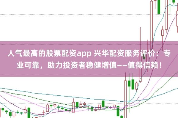 人气最高的股票配资app 兴华配资服务评价：专业可靠，助力投资者稳健增值——值得信赖！