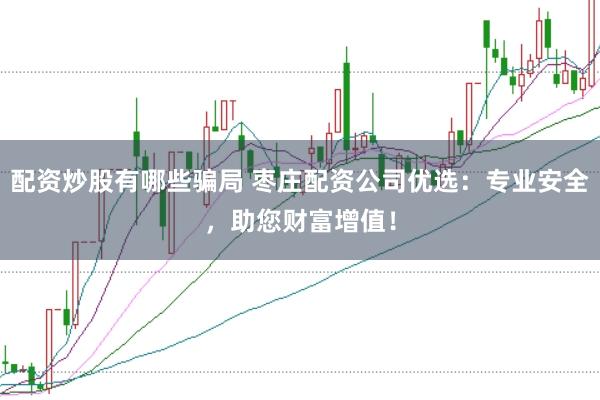 配资炒股有哪些骗局 枣庄配资公司优选：专业安全，助您财富增值！