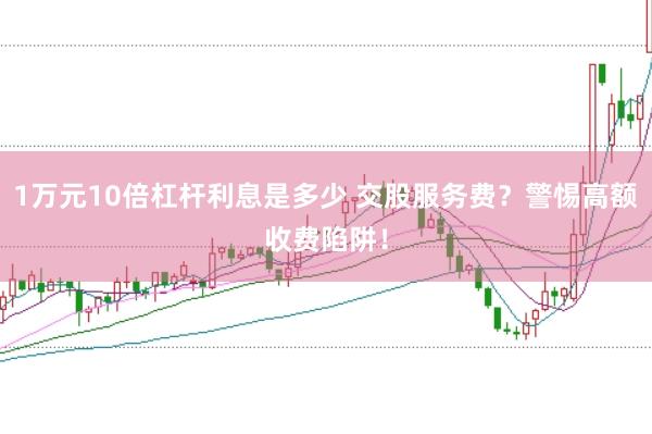 1万元10倍杠杆利息是多少 交股服务费？警惕高额收费陷阱！