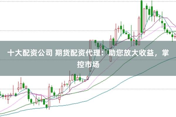 十大配资公司 期货配资代理：助您放大收益，掌控市场