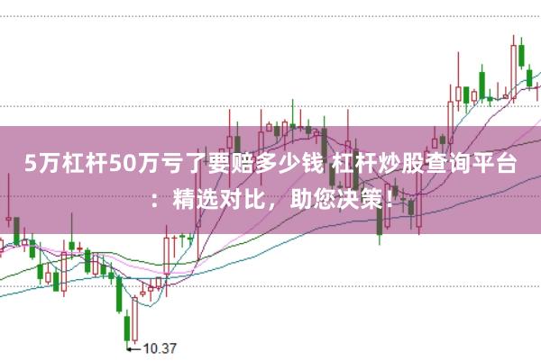 5万杠杆50万亏了要赔多少钱 杠杆炒股查询平台：精选对比，助您决策！