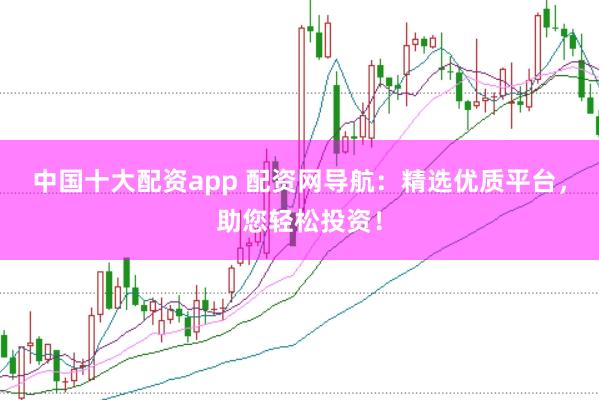 中国十大配资app 配资网导航：精选优质平台，助您轻松投资！