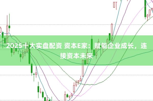 2025十大实盘配资 资本E家：赋能企业成长，连接资本未来