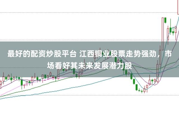 最好的配资炒股平台 江西铜业股票走势强劲，市场看好其未来发展潜力股