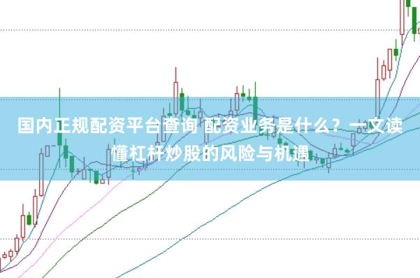 国内正规配资平台查询 配资业务是什么？一文读懂杠杆炒股的风险与机遇
