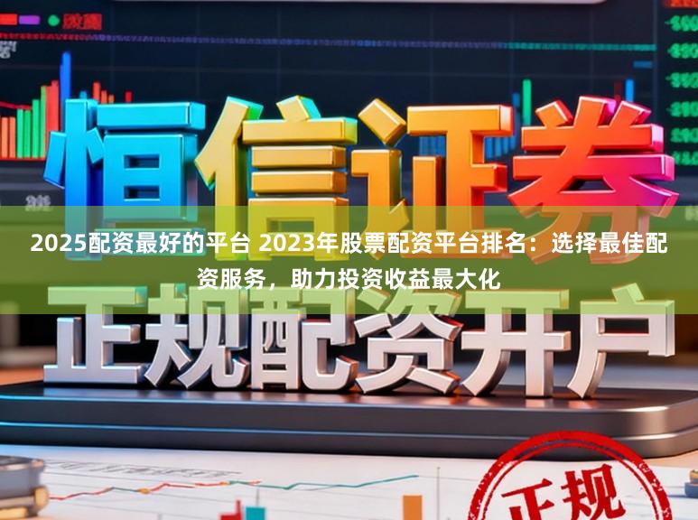 2025配资最好的平台 2023年股票配资平台排名：选择最佳配资服务，助力投资收益最大化
