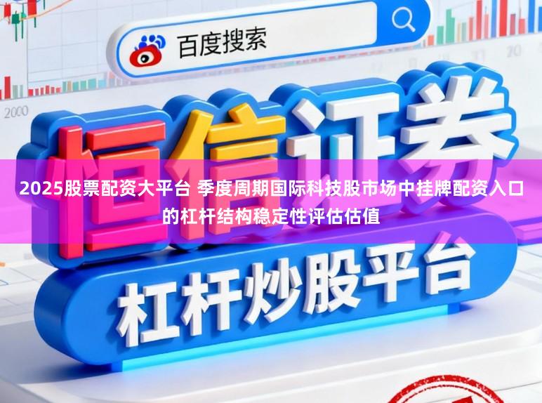 2025股票配资大平台 季度周期国际科技股市场中挂牌配资入口的杠杆结构稳定性评估估值