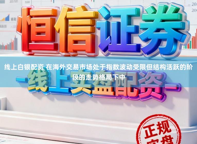 线上白银配资 在海外交易市场处于指数波动受限但结构活跃的阶段的走势格局下中