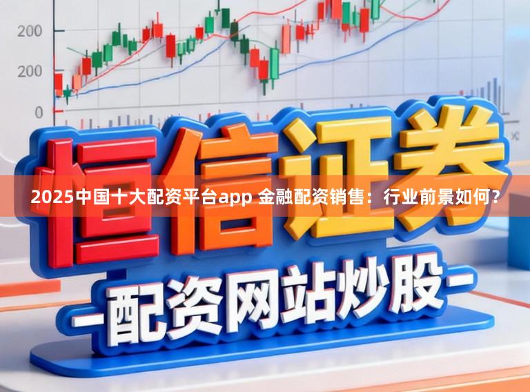 2025中国十大配资平台app 金融配资销售：行业前景如何？