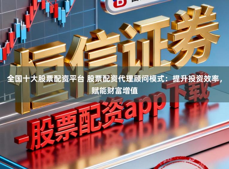 全国十大股票配资平台 股票配资代理顾问模式：提升投资效率，赋能财富增值
