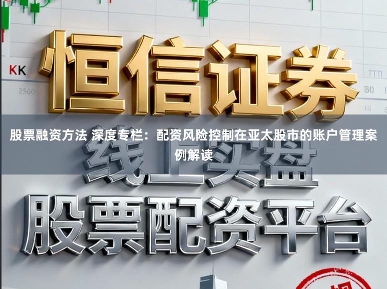 股票融资方法 深度专栏：配资风险控制在亚太股市的账户管理案例解读