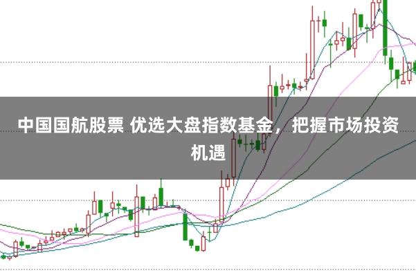 中国国航股票 优选大盘指数基金，把握市场投资机遇